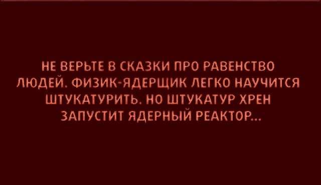 НЕ ВЕРЬТЕ В СКАЗКИ ПРО РАВЕНСТВО ЛЮДЕЙ ФИЗИК ЯДЕРЩИК ЛЕГКО НАУЧИТСЯ ШТУКАТУРИТЬ НО ШТУКАТУР ХРЕН ЗАПУСТИТ ЯДЕРНЫЙ РЕАКТОР