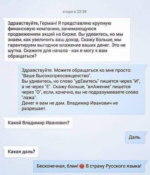 Здравствуйте Герман я представляю крупную финансовую компанию занимающуюся продвижением акций на бирже Вы удешигесь но мы знаем какувеличить ваш доход Скажу Больше мы гарантируем выгодное впажение ваших денег Это не шутка Скажите для начала какя мвгу вам вбращаться Здравствуйте Можете обращаться ко мне проста Ваше Высаквпреосвищекствв вы удивитесь на слово удЕви7есь пишетя через их а не через в Ск