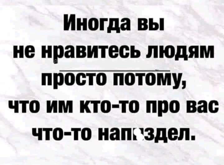 Иногда вы не нравитесь людям пртплу что им кто то про вас что то напгздел