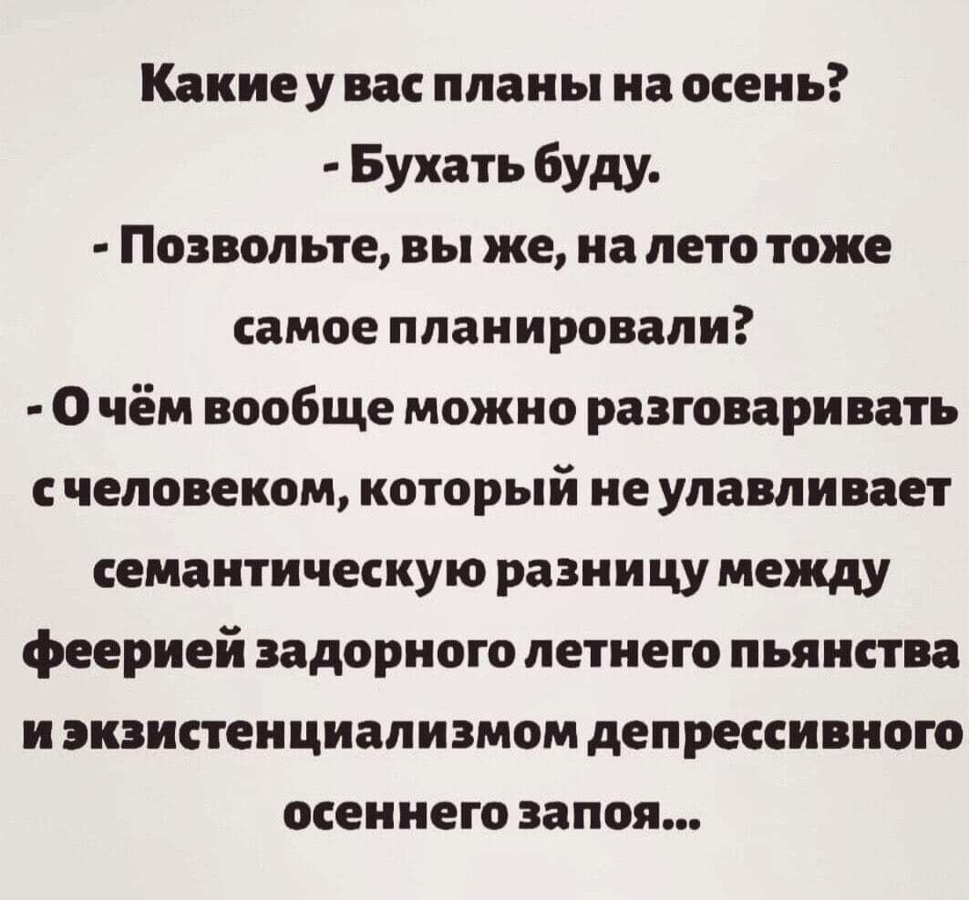 Какие у вас планы на осень Бухать буду Позвольте вы же на лето тоже самое планировали О чём вообще можно разговаривать с человеком который не улавливает семантическую разницу между феерией задорного летнего пьянства и экзистенциализмом депрессивного осеннего запоя