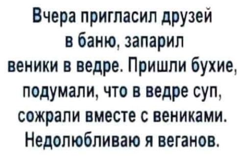 Вчера пригласил друзей в баню запарил веники в ведре Пришли бухие подумали по в ведре суп сожрали вместе с вениками Недолюбливаю я веганов