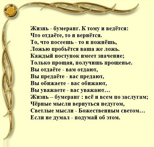 Жизнь бумеранг К тому и ведётся Что отдаёте то и вернётся То что посеешь то и пожнёшь Ложью пробьётся ваша же ложь Каждый поступок имеет значение Только прощал получишь прощенье Вы отдаёте вам отдают Вы предаёте вас предают Вы обижаете вас обижают Вы уважаете вас уважают Жизнь бумеранг всё и всем по заслугам Чёрные мысли вернуться недугом Светлые мысли Божественным светом Если не думал подумай об 