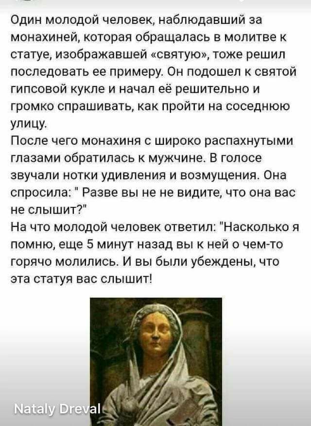 Один молодой человек наблюдавший за монахиней которая обращалась в молитве к статуе изображавшей святую тоже решил последовать ее примеру Он подошел святой гипсовой кукле и начал её решительно и громко спрашивать как пройти на соседнюю УПИЦУ После чего монахиня с широко распахнутыми глазами обратилась к мужчине В голосе звучали нотки удивления и возмущения Она спросила Разве вы не не видите что он
