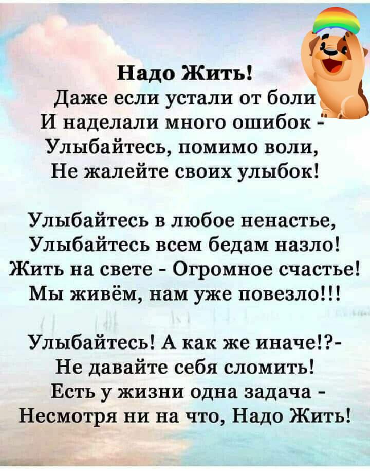 Надо Жить Даже если устали от боли И наделали много ошибок Улыбайтесь помимо воли Не жалейте своих улыбок Улыбайтесь в любое ненастье Улыбайтесь всем бедам назло Жить на свете Огромное счастье Мы живём нам уже повезло Улыбайтесь А как же иначе Не давайте себя сломить Есть у жизни одна задача Несмотря ни на что Надо Жить