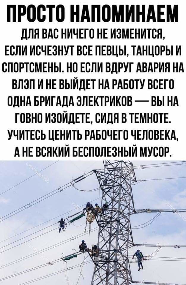 ПРОСТО НАПОМИНАЕМ дЛЯ ВАС НИЧЕГО НЕ ИЗМЕНИТСН ЕСЛИ ИСЧЕЗНУТ ВСЕ ПЕВЦЫ ТАНЦОРЫ И СПОРТСМЕНЫ НО ЕСЛИ ВДРУГ АВАРИЯ НА ВЛЗП И НЕ ВЫЙДЕТ НА РАБОТУ ВСЕГО ОДНА БРИГАДА ЭЛЕКТРИКОВ ВЫ НА ГОВНО ИЗОИДЕТЕ СИДЛ В ТЕМНОТЕ УЧИТЕСЬ ЦЕНИТЬ РАБОЧЕГО ЧЕЛОВЕКА А НЕ ВСЯКИИ БЕСПОЛЕ