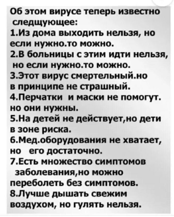 Об этом вирусе теперь известно следщующее 1И3 дома выходить нельзя но если нужното можно 2В больницы с этим идти нельзя но если нужното можно 33тот вирус смертельныймо в принципе не страшный 4Перчатки и маски не помогут но они нужны БНа детей не дейавуетмо дети в зоне риска 6Медоборудовамия не хватает но его достаточно 7Есть множество симптомов заболеванияно можно переболеть без симптомов 8Лучше д