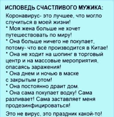 ИСПОВЕДЬ СЧАСТЛИВОГО МИКА Короиавирус это лучшее ю могло случиться в моей жизни Моя жена больше не хочет путешествовать по миру Она больше иичего не покупает ПОТОМУ ЧТО ЕСЕ ПРОИЗВОДИТСЯ В КИТЗЕ Она не ходит иа шопинг в торговый ЦЕИТР И на МЗССОВЫЕ мероприятия опасаясь эаражеиия Она днем и очыо в маске закрытым ртом Она постоянно драит дом Она сама покупает водку Сама разливает Сама заставляет меня