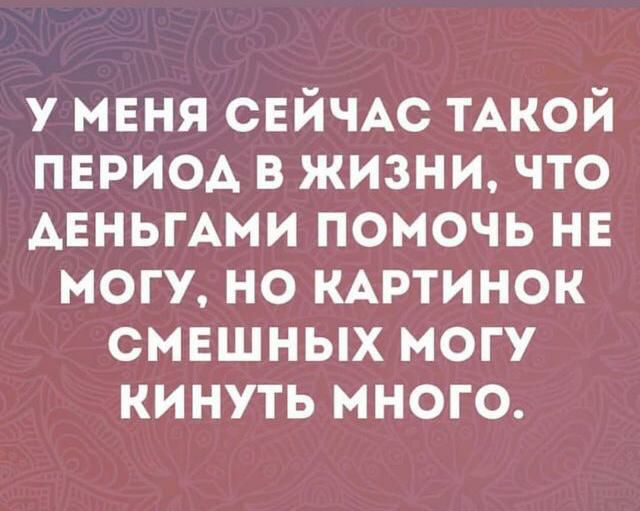 У МЕНЯ СЕЙЧАС ТАКОЙ пвриод в жизни что АЕНЬГАМИ помочь нв могу но КАРТИНОК смешных могу кинуть много