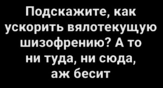 Подскажите как ускорить вяпотекущую шизофрению А то ни туда ни сюда аж бесит