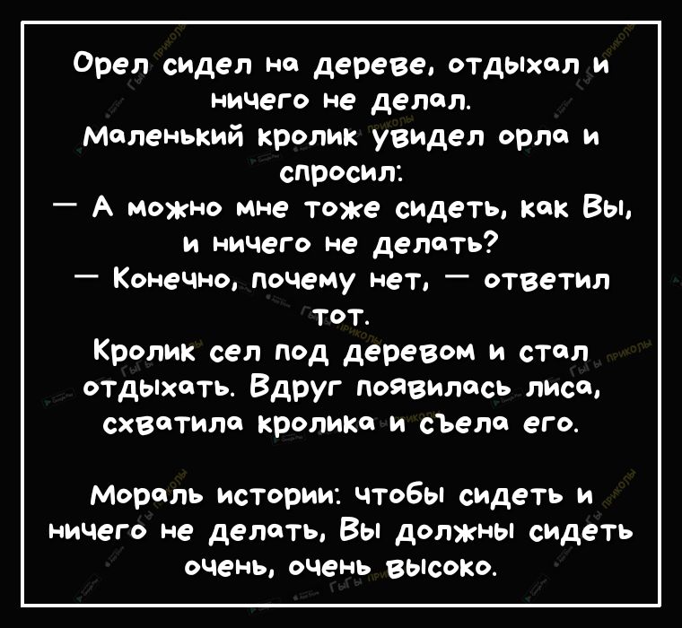 Орел сидел на дереве отдыхал и ничего не делал Маленький кролик увидел орло и спросил А можно мне тоже сидеть как Вы и ничего не делать Конечно почему нет ответил тот Кролик сел под деревом и стол отдыхать Вдруг появилась лиса схватила кролика и сЪеле его Мораль истории чтобы сидеть и ничего не делать Вы должны сидеть очень очень ВЫСОКО