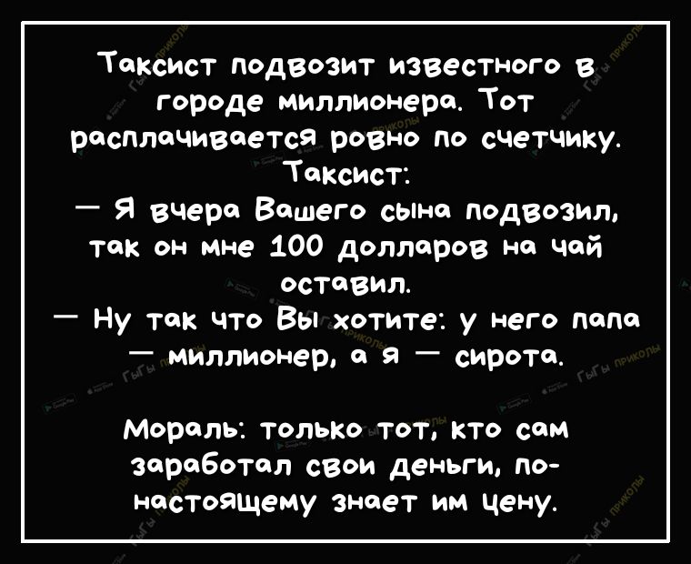 Таксист подвозит известного в городе миллионера Тот респтчивеется ровно По счетчику Таксист _ Я вчера Вашего сына подвозил так он мне 100 долларов на чай оставил Ну так что Вы хотите у него попа _ миллионер а я _ сиротц Мораль только тот кто сам заревотол свои деньги по настояЩему знает им цену