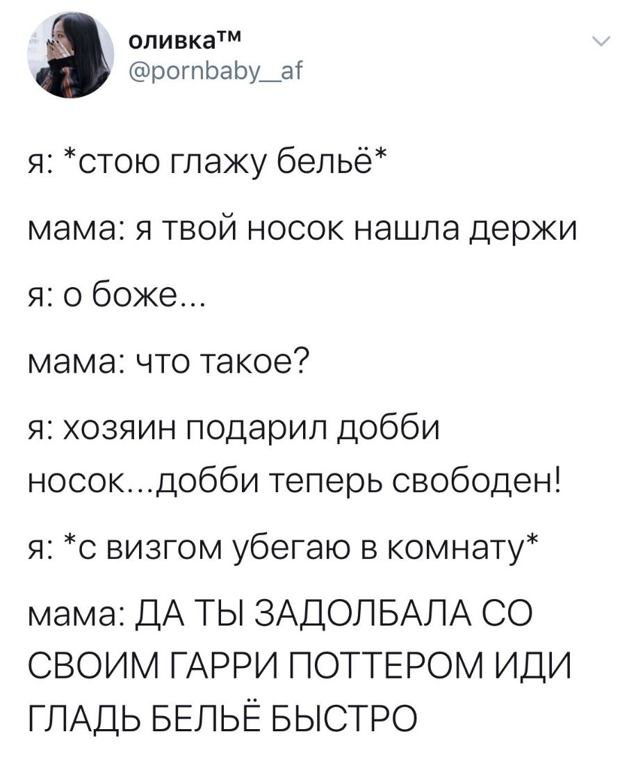оливкатм рогпЬаЬу_аг я отою глажу белье мама я твой носок нашла держи я о боже мама что такое я хозяин подарил добби носокдобби теперь свободен я с визгом убегаю в комнату мама ДА ТЫ ЗАДОПБАЛА СО СВОИМ ГАРРИ ПОТТЕРОМ ИДИ ГЛАДЬ БЕПЬЁ БЫСТРО
