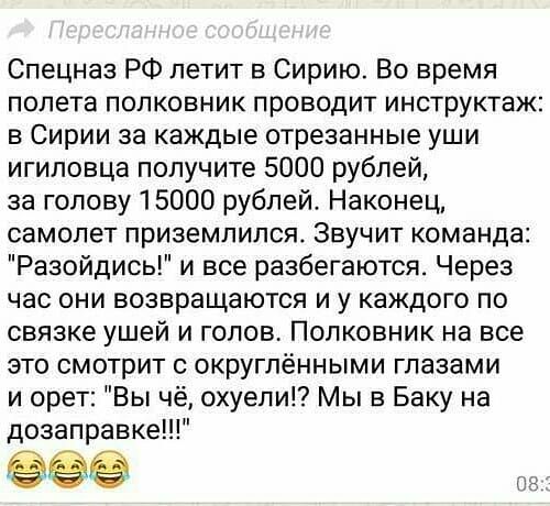 Спецназ РФ летит в Сирию Во время полета полковник проводит инструктаж в Сирии за каждые отрезанные уши игиловца получите 5000 рублей за голову 15000 рублей Наконец самолет приземлился Звучит команда Разойдись и все разбегаются Через час они возвращаются и у каждого по связке ушей и голов Полковник на все это смотрит с округлёнными глазами и орет Вы чё охуепи Мы в Баку на дозаправке