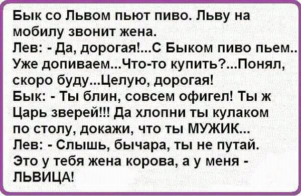 Бык со Львом пьют пиво Льву на мобилу звонит жена Лев Да дорогаяс Быком пиво пьем Уже допиваемЧто то купитьПонял скоро будуЦепую дорогая Бык Ты блин совсем офигел Ты ж Царь зверей да хлопни ты кулаком по столу докажи что ты МУЖИК Лев Слышь бычара ты не путай Это у тебя жена корова а у меня ЛЬВИЦА