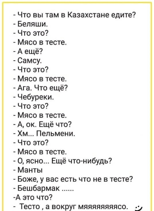 Что вы там в Казахстане едите Беляши Что это Мясо в тесте А ещё Самсу Что это Мясо в тесте Ага Что ещё Чебуреки Что это Мясо в тесте А ок Ещё что Хм Пельмени Что это Мясо в тесте О ясно Ещё что нибудь Манты Боже у вас есть что не в тесте Бешбармак А это что Тесто а вокруг мяяяяяяяясо 5