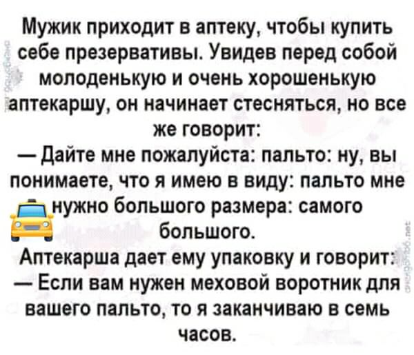 Мужик приходит в аптеку чтобы купить себе презервативы Увидев перед собой молоденькую и очень хорошенькую аптекаршу он начинает стесняться но все же говорит дайте мне пожалуйста пальто ну вы понимаете что я имею в виду пальто мне нужно большого размера самого большого Алтекарша дает ему упаковку и говорит Если вам нужен меховой воротник для вашего пальто то я заканчиваю в семь часов