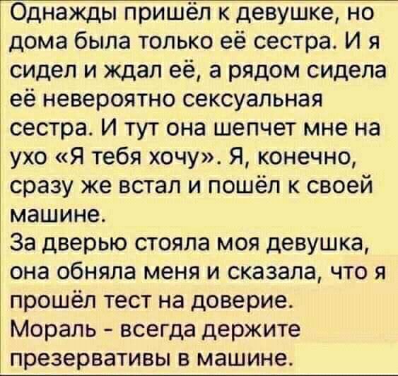 Однажды пришёл к девушке но дома была только её сестра И я сидел и ждал её а рядом сидела её невероятно сексуальная сестра И тут она шепчет мне на ухо Я тебя хочу Я конечно сразу же встал и пошёл к своей машине За дверью стояла моя девушка она обняла меня и сказала что я прошёл тест на доверие Мораль всегда держите презервативы в машине