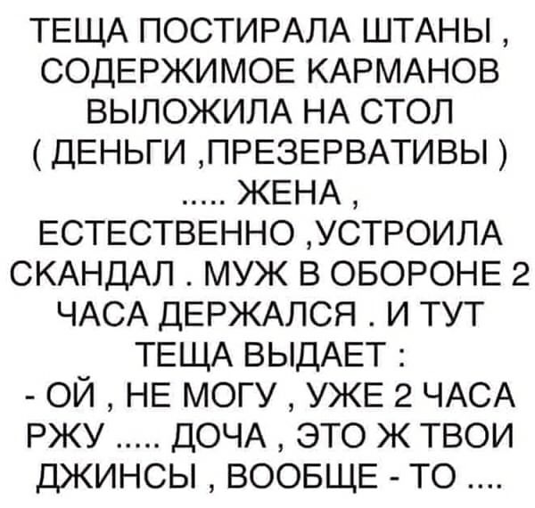 ТЕЩА ПОСТИРАЛА ШТАНЫ СОДЕРЖИМОЕ КАРМАНОВ ВЫЛОЖИЛА НА СТОЛ ДЕНЬГИ ПРЕЗЕРВАТИВЫ ЖЕНА ЕСТЕСТВЕННО УСТРОИЛА СКАНДАЛ МУЖ В ОБОРОНЕ 2 ЧАСА ДЕРЖАЛСЯ И ТУТ ТЕЩА ВЫДАЕТ ОЙ НЕ МОГУ УЖЕ 2 ЧАСА РЖУ ДОЧА ЭТО Ж ТВОИ ДЖИНСЫ ВООБЩЕ ТО