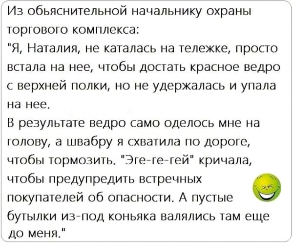 Из обьяснительной начальнику охраны торгового комплекса Я Наталия не каталась на тележке просго встала на нее чтобы достать красное ведро с верхней полки но не удержалась и упала на нее В результате ведро само оделось мне на голову а швабру я схватила по дороге чтобы тормозить Эге гегей кричала чтобы предупредить встречных О покупателей об опасности А пустые бутылки из под коньяка валялись там еще