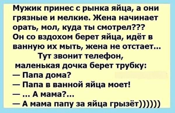 Мужик принес с рынка яйца а они грязные и мелкие Жена начинает орать моп куда ты смотрел Он со вздохом берет яйца идёт в ванную их мыть жена не отстает Тут звонит телефон маленькая дочка берет трубку Папа дома Папа в ванной яйца моет А мама А мама папу за яйца грызёт