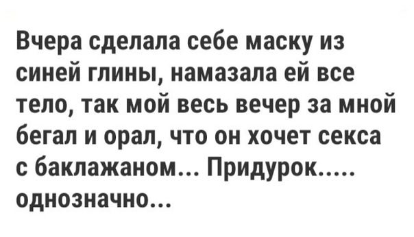 Вчера сделала себе маску из синей глины намазала ей все тело так мой весь вечер за мной бегал и орал что он хочет секса с баклажаном Придурок однозначно
