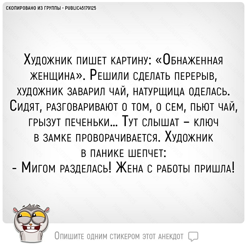 СКОПИРОВАНО ИЗ ГРУППЫ РЦВЦСЬ5179125 Художник ПИШЕТ КАРТИНУ ОБНАжЕННАя ЖЕНЩИНА РЕшили СДЕЛАТЬ ПЕРЕРЫВ художник ЗАВАРИЛ ЧАЙ НАТУРЩИЦА ОДЕЛАСЬ Сидят РАЗГОВАРИВАЮТ о том о СЕМ пьют ЧАЙ грызут ПЕЧЕНЬКИ Тут СЛЫШАТ ключ в ЗАМКЕ ПРОВОРАЧИВАЕТСЯ Художник в ПАНИКЕ ШЕПЧЕТ Мигом РАздЕЛАсь ЖЕНА РАБОТЫ ПРИШЛА