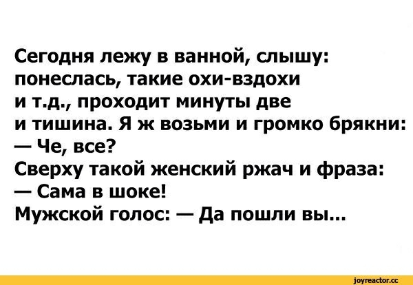 Сегодня лежу в ванной слышу понеслась такие охи вздохи и тд проходит минуты две и тишина Я ж возьми и громко брякни Че все Сверху такой женский ржач и фраза Сама в шоке Мужской голос да пошли вы