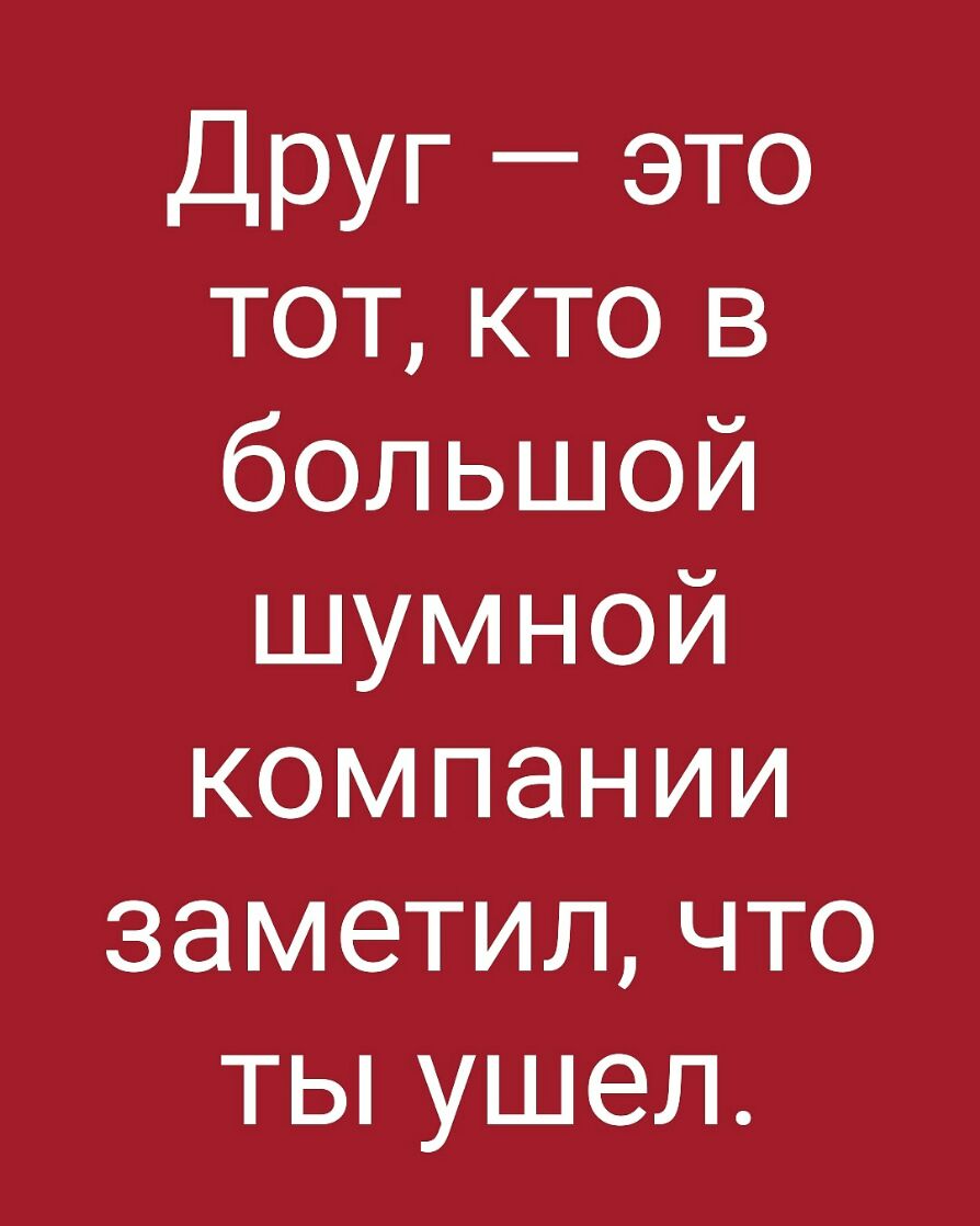 Друг это тот кто в большой шумной компании заметил что ты ушел