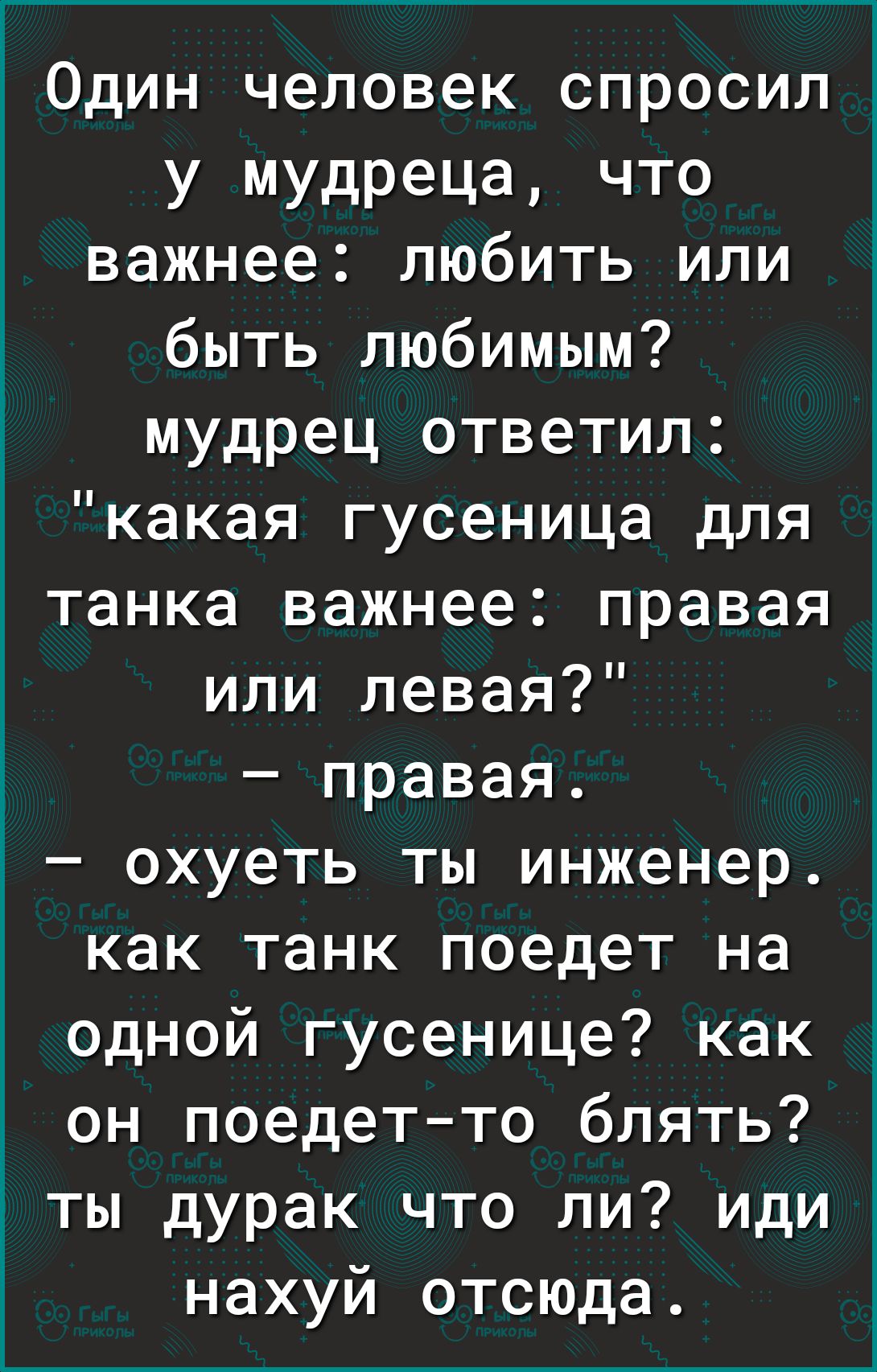 1 Один человек спросил у мудреца что важнее любить или быть любимым мудрец ответил какая гусеница для танка важнее правая или левая правая і охуеть ты инженер как танк поедет на одной гусенице как он поедетто блять ты дурак что ли иди нахуй отсюда