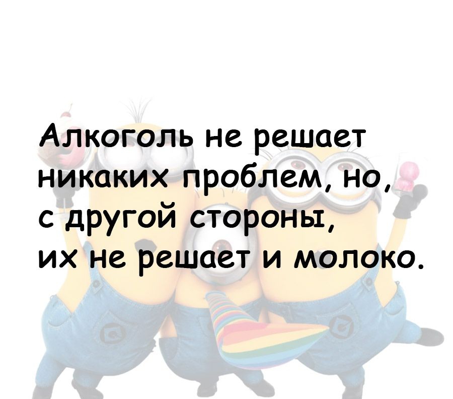 Алкоголь не решает никаких проблем но с другой стороны их не решает и молоко