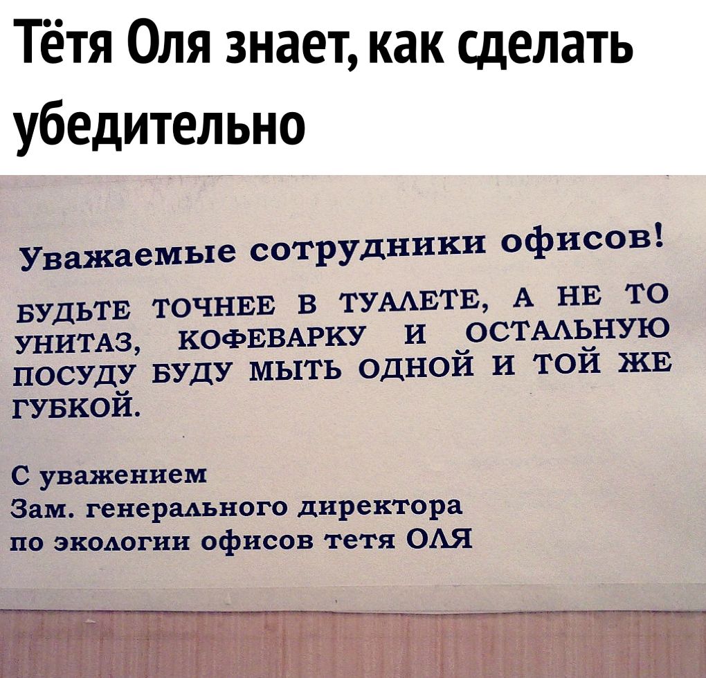 Тётя Оля знает как сделать убедительно Уважаемые сотрудники офисов БУДЬТЕ ТОЧНЕЕ В ТУААЕТЕ А НЕ ТО КОФЕВАРКУ И ОСТААЬНУЮ УНИТАЗ ПОСУДУ БУДУ МЫТЬ ОДНОЙ И ТОЙ ЖЕ ГУБКОЙ С уважением Зам генерадъного директора по экодогни офисов тетя ОАЯ