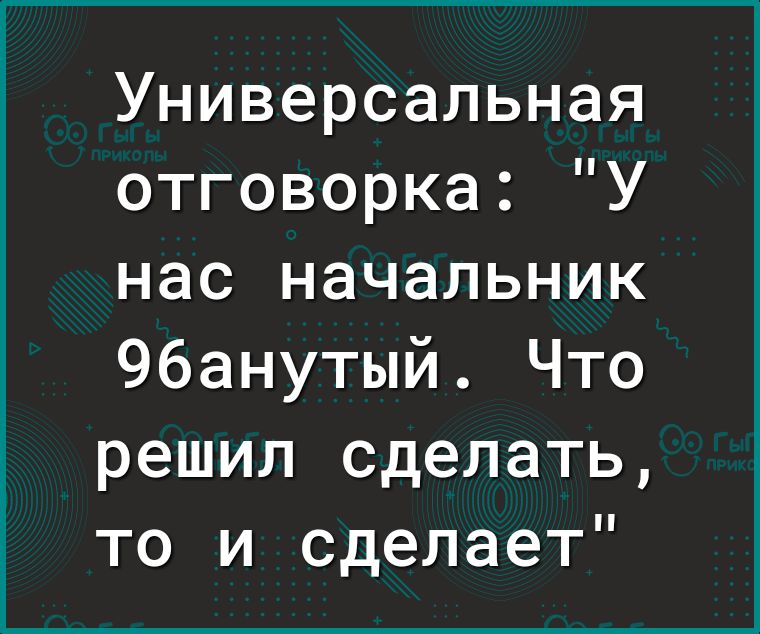 Универсальная отговорка У нас начальник 96анутый Что решил сделать то и сделает