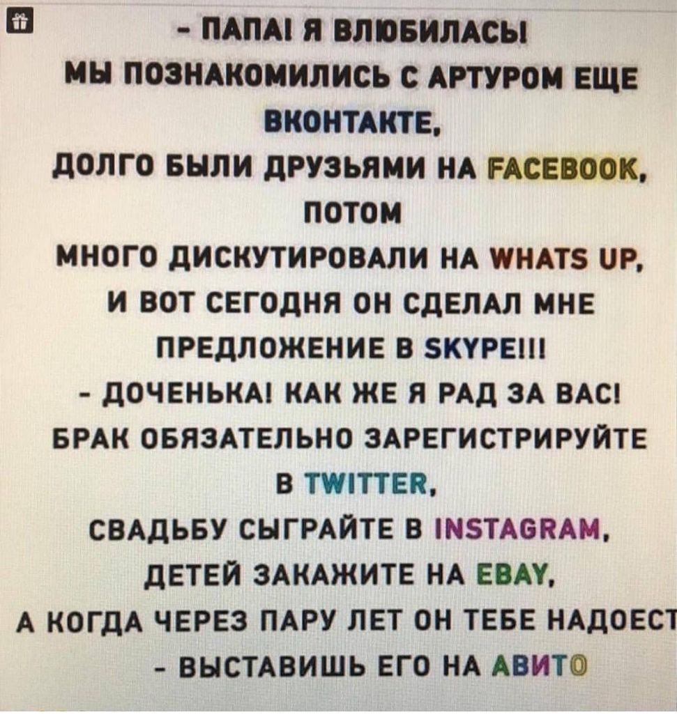 ПАПА П БЛПБИЛАСЫ МН ПОЗНАКОМИЛИСЬ С АРТУРОМ ЕЩЕ ВКОНТАКТЕ ДОЛГО БНЛИ ДРУЗЬЯМИ НА РАСЕБООК ПОТОМ МНОГО ДИСКУТИРОВАЛИ НА ПНАТБ Р И ВОТ СЕГОДНЯ ОН СДЕЛАЛ МНЕ ПРЕДЛОЖЕНИЕ В КУРЕ ДОЧЕНЬКА КАК ЖЕ Я РАД ЗА ВАС БРАК ОБЯЗАТЕЛЬНО ЗАРЕГИСТРИРУЙТЕ В ТИПТЕК СВАДЬБУ СНГРАИТЕ В БТАОКАМ ДЕТЕЙ ЗАКАЖИТЕ НА ЕОАУ А КОГДА ЧЕРЕЗ ПАРУ ЛЕТ ОН ТЕБЕ НАДОЕСТ ВЫСТАВИШЬ ЕГО НА АВИТО