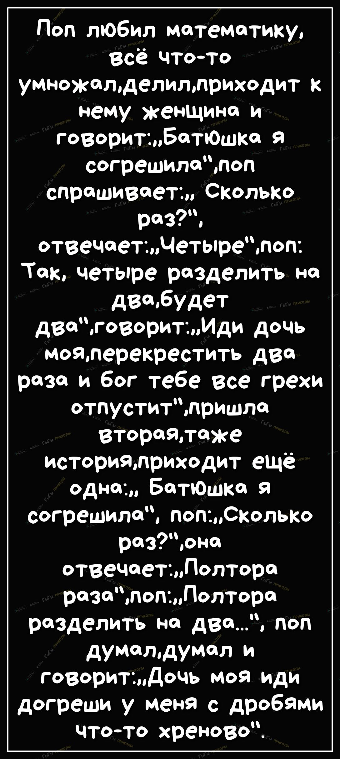 Поп любил математику Всё что то умножетделиллриходит к нему женщине и говоритыватюшкс Я согрешилепоп спрашивает СКОЛЬКО раз отвечаетчетырепоп Так четыре разделить на двсмбудет дваговоритИди дочь моялерекрестить два раза и бог тебе все грехи отпуститпришла втораяпаже историялриходит ещё одна Батюшка Я согрешила ПОПСКОЛЬКО разонс отвечаетдолтОра рзпопПолтора разделить на два поп думатдумал и говорит