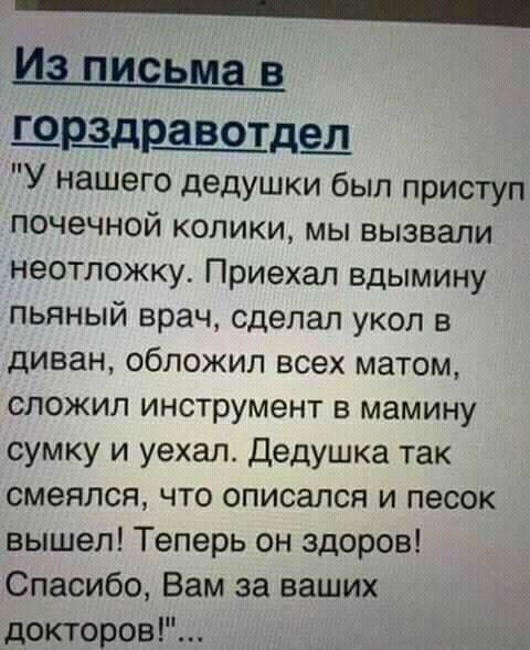 _ щшздр_авотде_л У нашего дедушки был приступ почечной колики мы вызвали неотложку Приехал вдымину пьяный врач сделал укол в диван обложил всех матом сложил инструмент в мамину сумку и уехал Дедушка так смеялся что описался и песок вышел Теперь он здоров Спасибо Вам за ваших докторов