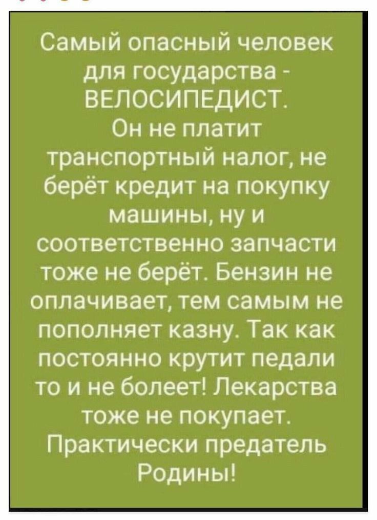 Самый опасный человек для государства ВЕЛОСИПЕДИСТ Он не платит транспортный налог не берёт кредит на покупку машины ну и соответственно запчасти тоже не берёт Бензин не оплачивает тем самым не пополняет казну Так как постоянно крутит педали то и не болеет Лекарства тоже не покупает Практически предатель Родины