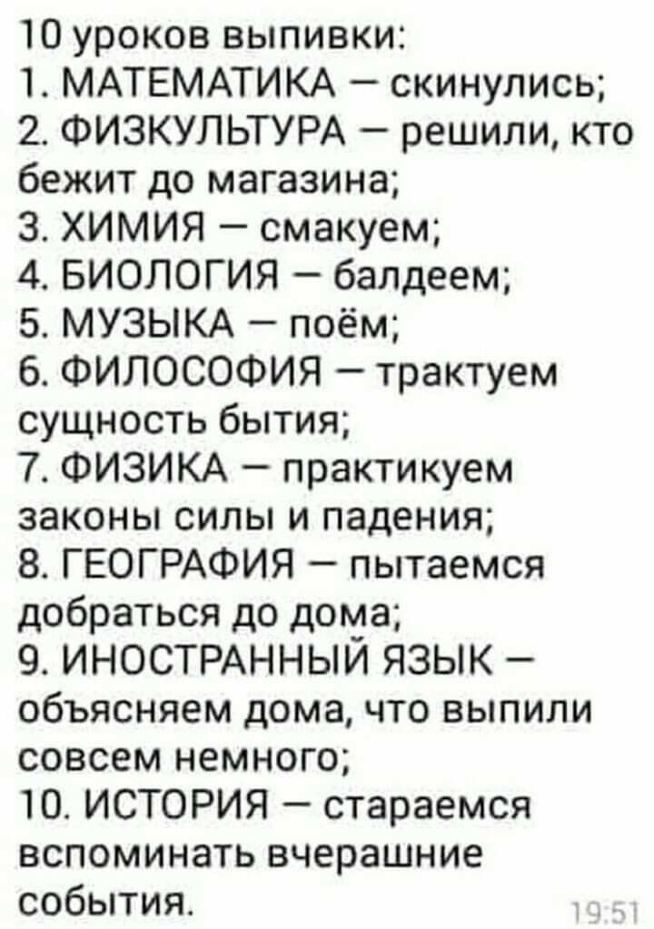 10 уроков выпивки 1 МАТЕМАТИКА скинулись 2 ФИЗКУЛЬТУРА решили кто бежит до магазина 3 ХИМИЯ смакуем 4 БИОЛОГИЯ балдеем 5 МУЗЫКА поём 6 ФИЛОСОФИЯ трактуем сущность бытия 7 ФИЗИКА практикуем законы силы и падения 8 ГЕОГРАФИЯ пытаемся добраться до дома 9 ИНОСТРАННЫЙ ЯЗЫК объясняем дома что выпили совсем немного 10 ИСТОРИЯ стараемся вспоминать вчерашние события