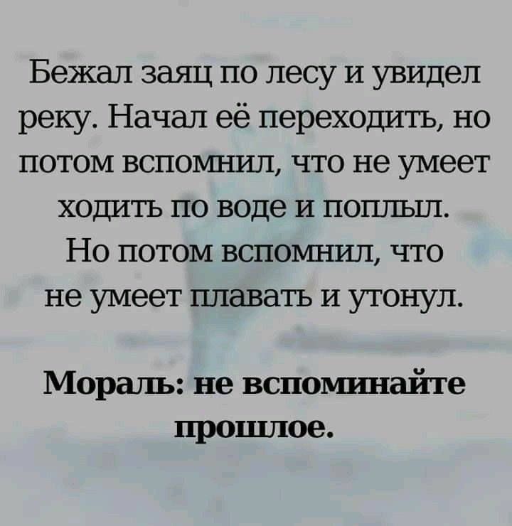 Бежал заяц по лесу и увидел реку Начал её переходить но потом вспоъшил что не умеет ходить по воде и поплыл Но потом вспомнил что не умеет плавать И утонул Мораль не вспоьпшайте прошлое