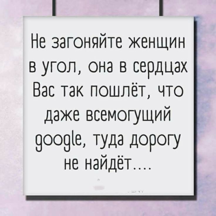 Не загоняйте женщин в угол она в сердцах Вас так пошлёт что даже всемогущий 9оо9іе туда дорогу не найдёт