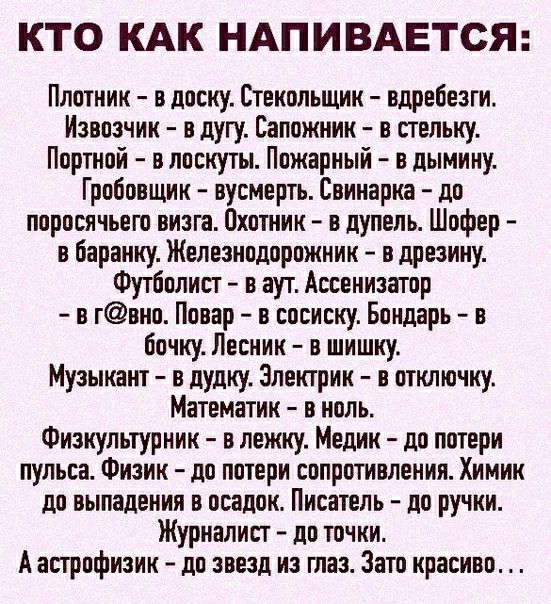 КТО КАК НАПИВАЕТСЯ Плотник в доску Стекольщик вдребезги Извозчик о дугу Сапожник в стельку Портной в лоскуты Пожарный в дымину Гробовщик вусмерть Соинарка до поросячьего визга Охотник в дупель Шофер в баранку Железнодорожник в дрезину Футболист в аут Ассенизатор в гвно Повар в сосиску Бондарь в бочку Лесник в шишку Музыкант в дудку Электрик в отключку Математик в ноль Физкультурник в лежку Медик д