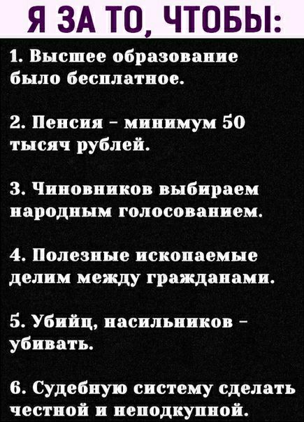 Я ЗА ТО ЧТОБЫ 1 Высшее образование было бесплатное 2 Пенсия минимум 50 тысяч рублей 3 Чиновников выбираем народным голосованием 4 Полезные ископаемые делим между гражданами 5 Убийц насильников убивать б Судебную систему сделать честной н ненодкунной