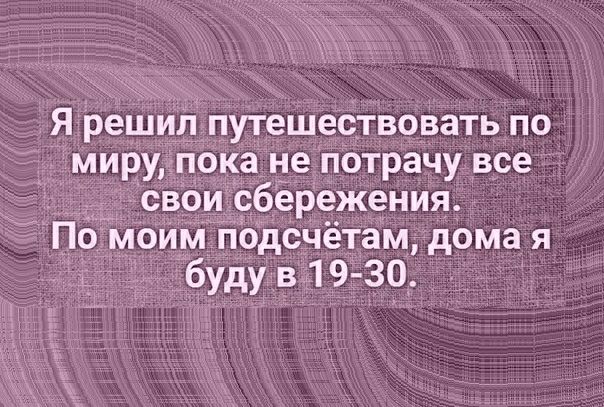 _Я решил путешествовать по миру пока не потрачу все свои сбёрежения П моим гіодсчётам дома я буду в 19 30
