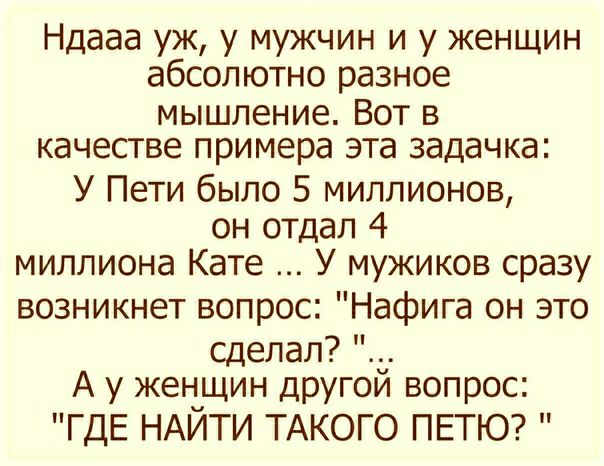 Ндааа уж у мужчин и у женщин абсолютно разное мышление Вот в качестве примера эта задачка У Пети было 5 миллионов он отдал 4 миллиона Кате У мужиков сразу возникнет вопрос Нафига он это сделал А у женщин другои вопрос ГДЕ НАЙТИ ТАКОГО ПЕТЮ