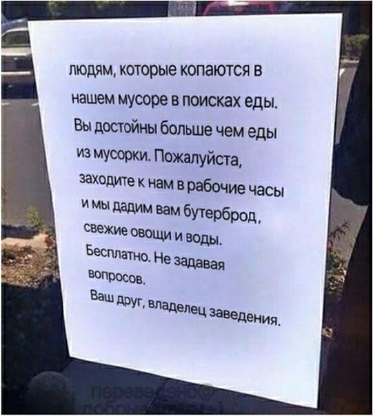 ЛЮДЯМ КОТОРЫЭ КОПЗЮТСЯ В нашем мусоре в поисках еды Вы достойны больше чем еды из мусоокш Пожалуйста заходите к нам в рабочие часы и мы дадим вам бУТерброд свежие овощи и ВОДЫ Бесплатно Не задавая впдосок Ваш друг владелец зазедения