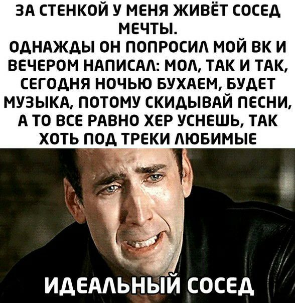 ЗА стенкой у меня живёт сосед мечты ОДНАЖДЫ ОН ПОПРОСИА МОЙ ВК И ВЕЧЕРОМ НАПИСАА МОА ТАК И ТАК СЕГОДНЯ НОЧЬЮ БУХАЕМ БУДЕТ МУЗЫКА ПОТОМУ СКИДЫВАЙ ПЕСНИ А ТО ВСЕ РАВНО ХЕР УСНЕШЬ ТАК ХОТЬ ПОД ТРЕКИ АЮБИМЫЕ ИДЕААЬНЬИ сосед