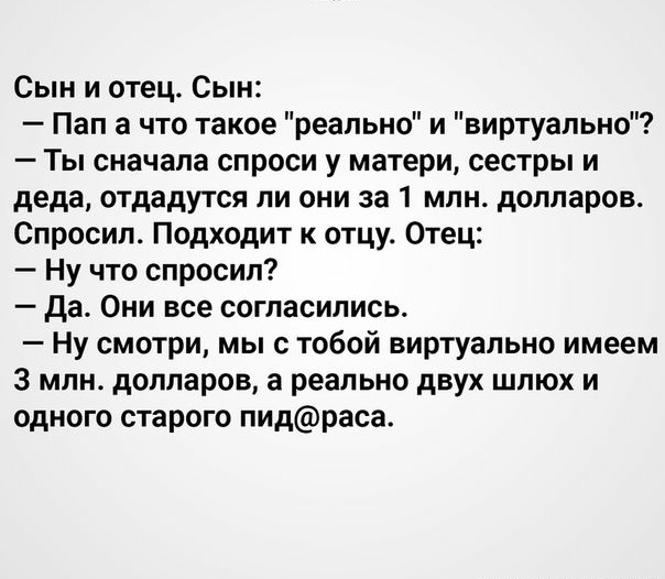 Сын и отец Сын Пап а что такое реально и виртуально Ты сначала спроси у матери сестры и деда отдадутся ли они за 1 млн долларов Спросил Подходит к отцу Отец Ну что спросил да Они все согласились Ну смотри мы с тобой виртуально имеем 3 млн долларов а реально двух шлюх и одного старого пидраса