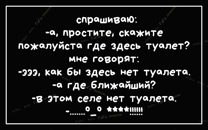 спрашиваю щ простите скажите пожалуйста где здесь туалет мне говорят 333 как бы здесь нет туалета д где ближайший В ЭТОМ селе Нет туалете