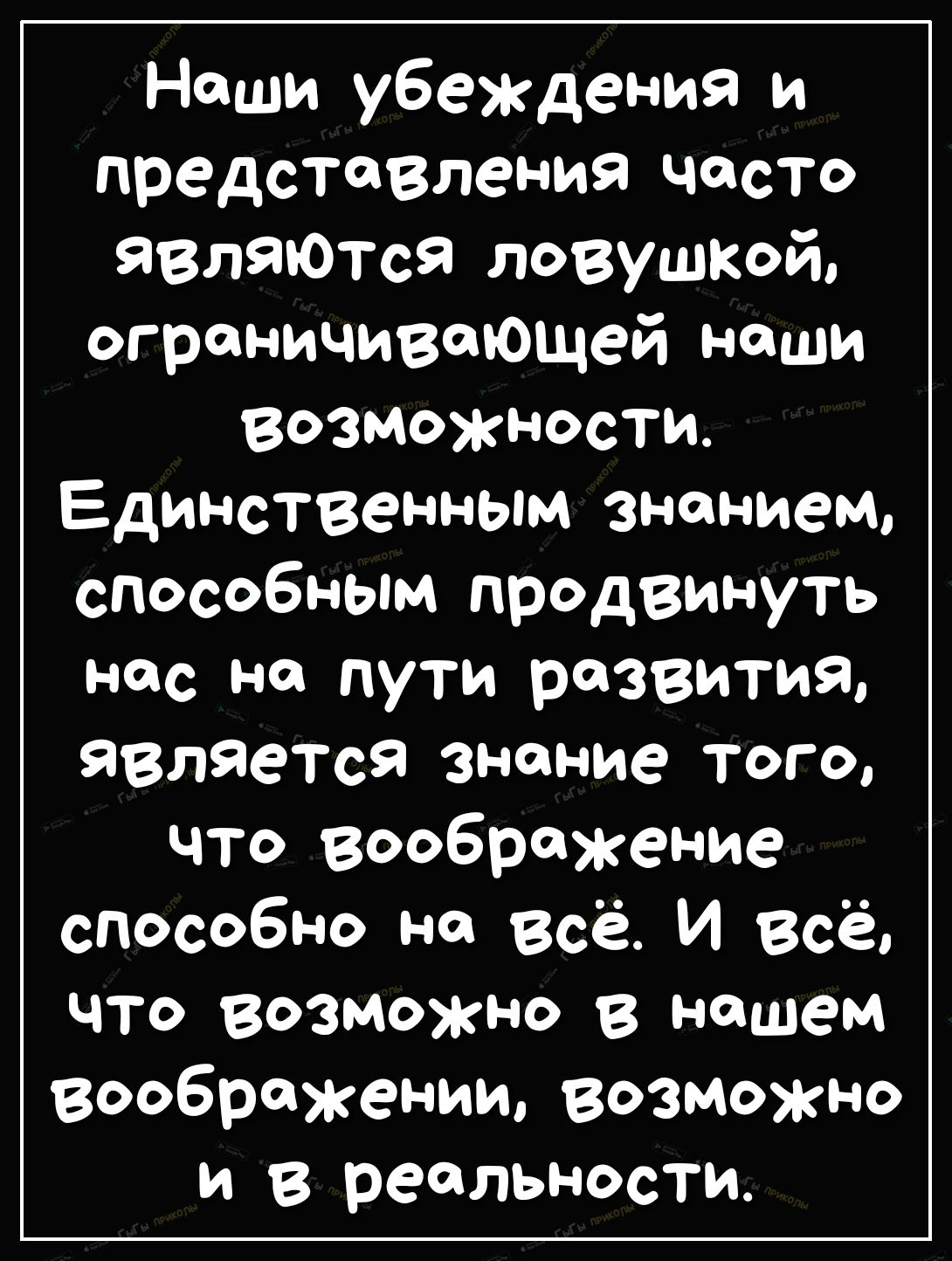 Наши убеждения и представления часто являются ловушкай ограничивающей наши возМОжности Единственным знаниеМ способным продвинуть нас на пути развития является знание того что воображение способно на всё И Всё что возможно в нашем воображении возможно и в реальности
