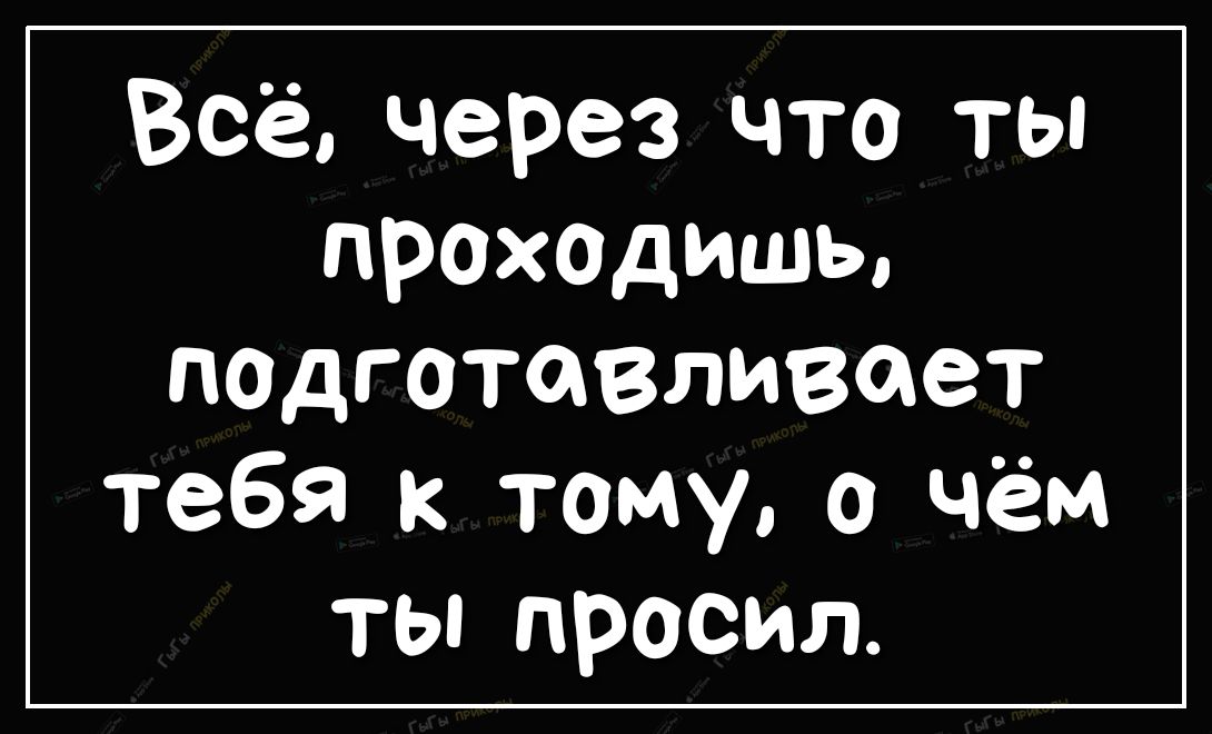 Всё через что ты ПРОХОДИШЬ падготавливает тебя к тому о чём ты просил