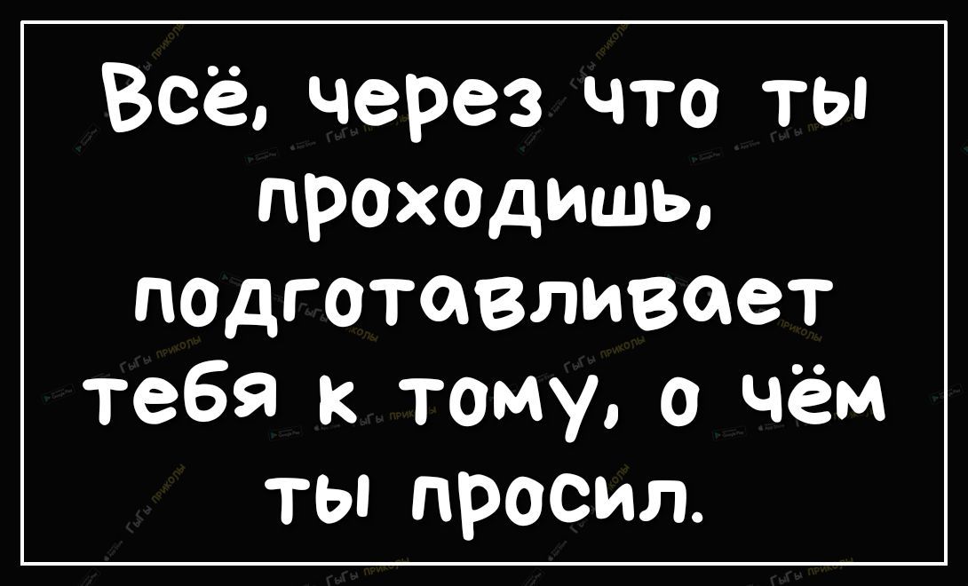 Всё через что ты ПРОХОДИШЬ падготавливает тебя к тому о чём ты просил